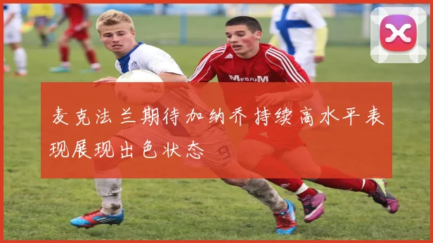 麦克法兰期待加纳乔持续高水平表现展现出色状态