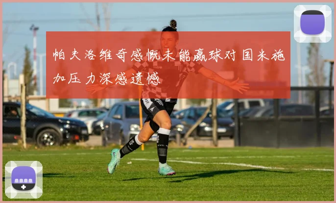 帕夫洛维奇感慨未能赢球对国米施加压力深感遗憾
