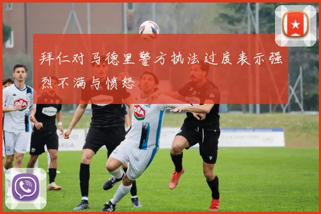 拜仁对马德里警方执法过度表示强烈不满与愤怒