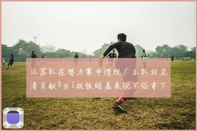 江苏队在潜力赛中惜败广东队刘正清贡献9分1板张皓嘉表现不俗拿下8分2板1助