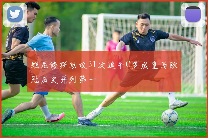 维尼修斯助攻31次追平C罗成皇马欧冠历史并列第一