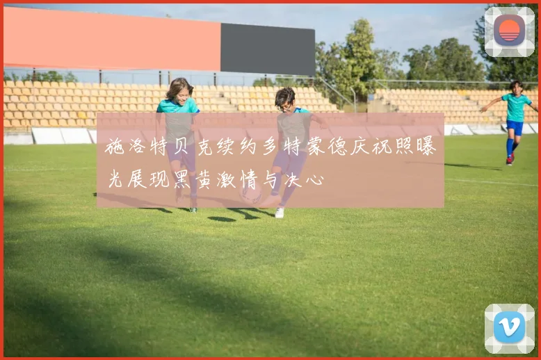 施洛特贝克续约多特蒙德庆祝照曝光展现黑黄激情与决心