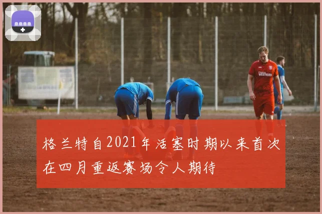 格兰特自2021年活塞时期以来首次在四月重返赛场令人期待
