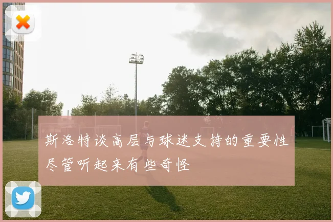 斯洛特谈高层与球迷支持的重要性尽管听起来有些奇怪