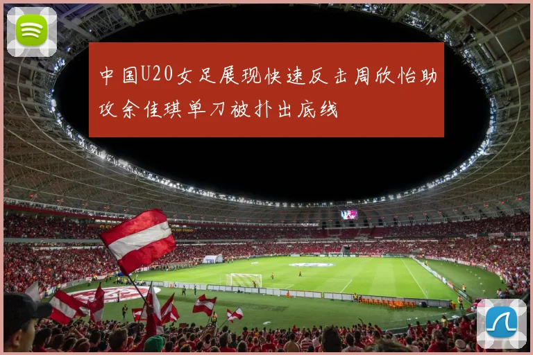 中国U20女足展现快速反击周欣怡助攻余佳琪单刀被扑出底线