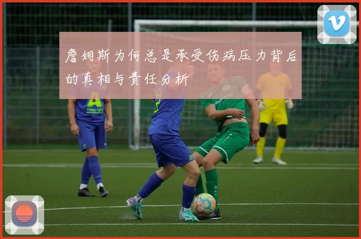 詹姆斯为何总是承受伤病压力背后的真相与责任分析