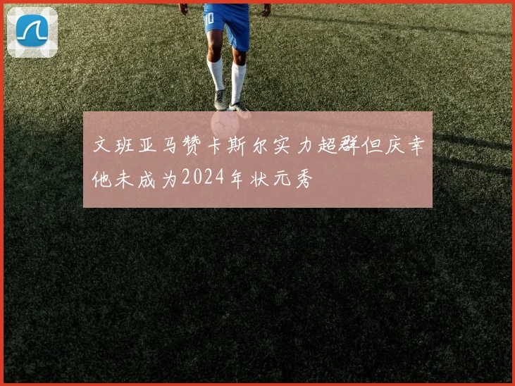文班亚马赞卡斯尔实力超群但庆幸他未成为2024年状元秀