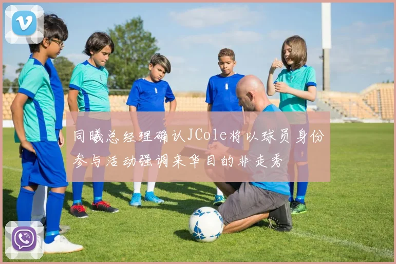 同曦总经理确认JCole将以球员身份参与活动强调来华目的非走秀