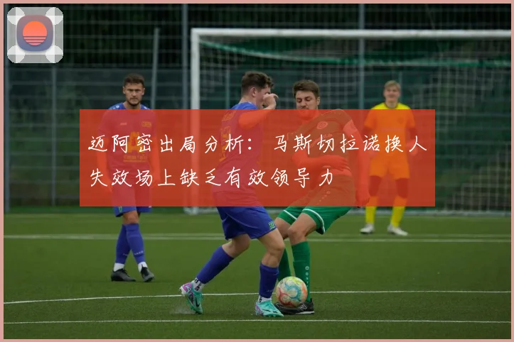迈阿密出局分析：马斯切拉诺换人失效场上缺乏有效领导力