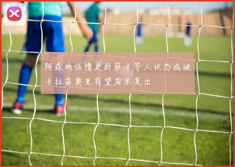 阿森纳伤情更新萨卡等人状态成谜卡拉菲奥里有望周末复出