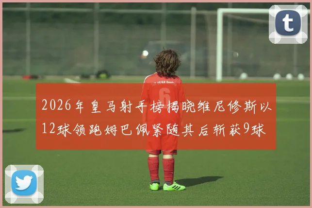 2026年皇马射手榜揭晓维尼修斯以12球领跑姆巴佩紧随其后斩获9球