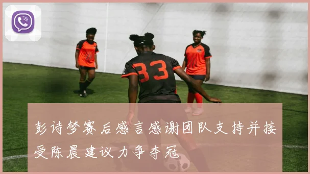 彭诗梦赛后感言感谢团队支持并接受陈晨建议力争夺冠