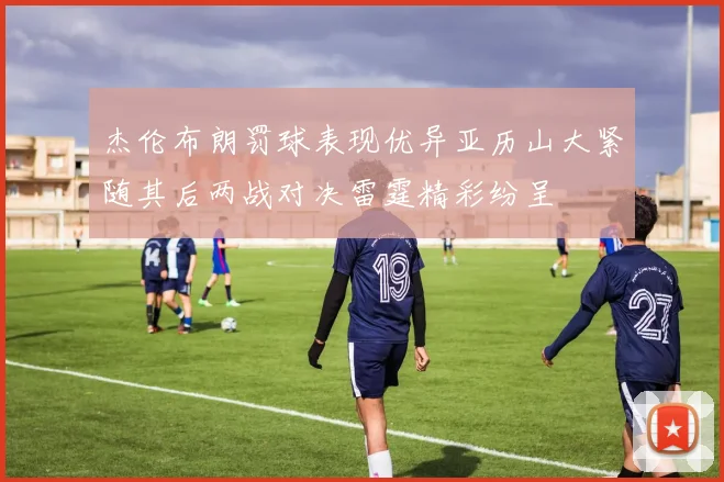 杰伦布朗罚球表现优异亚历山大紧随其后两战对决雷霆精彩纷呈