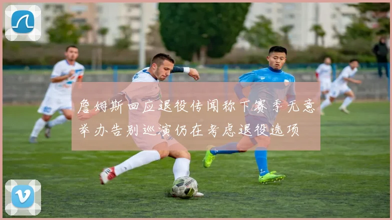 詹姆斯回应退役传闻称下赛季无意举办告别巡演仍在考虑退役选项
