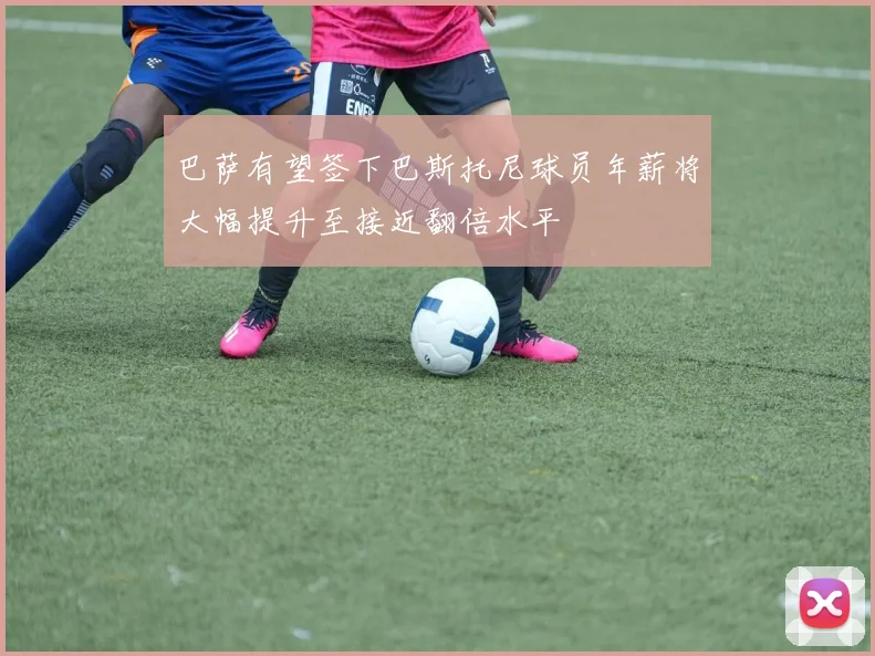 巴萨有望签下巴斯托尼球员年薪将大幅提升至接近翻倍水平