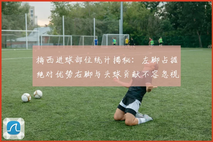 梅西进球部位统计揭秘：左脚占据绝对优势右脚与头球贡献不容忽视