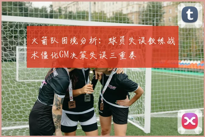 火箭队困境分析：球员失误教练战术僵化GM决策失误三重奏