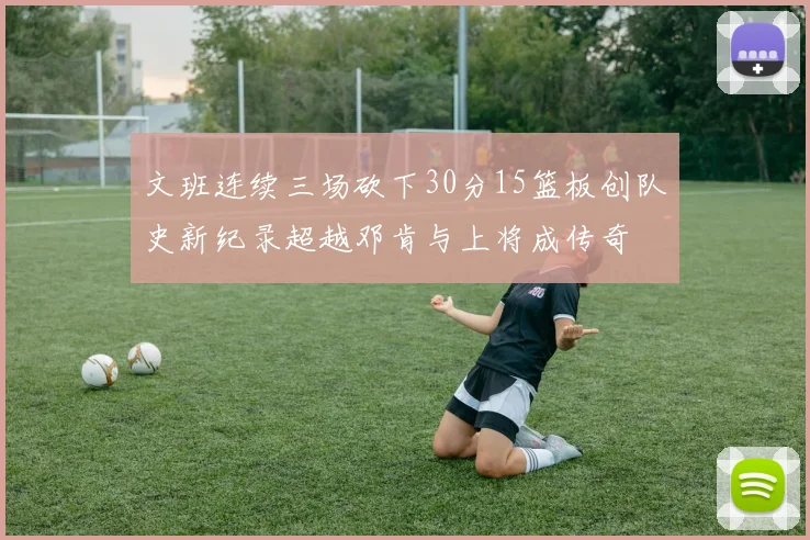 文班连续三场砍下30分15篮板创队史新纪录超越邓肯与上将成传奇