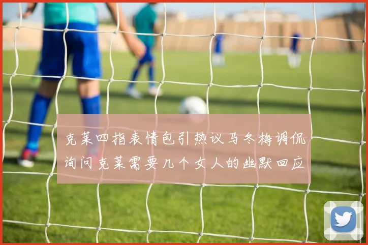 克莱四指表情包引热议马冬梅调侃询问克莱需要几个女人的幽默回应