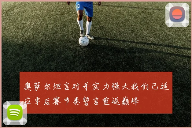 奥萨尔坦言对手实力强大我们已适应季后赛节奏誓言重返巅峰