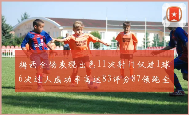 梅西全场表现出色11次射门仅进1球6次过人成功率高达83评分87领跑全场