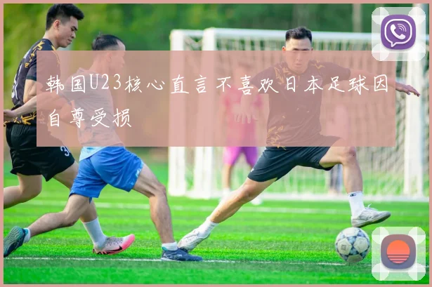 韩国U23核心直言不喜欢日本足球因自尊受损
