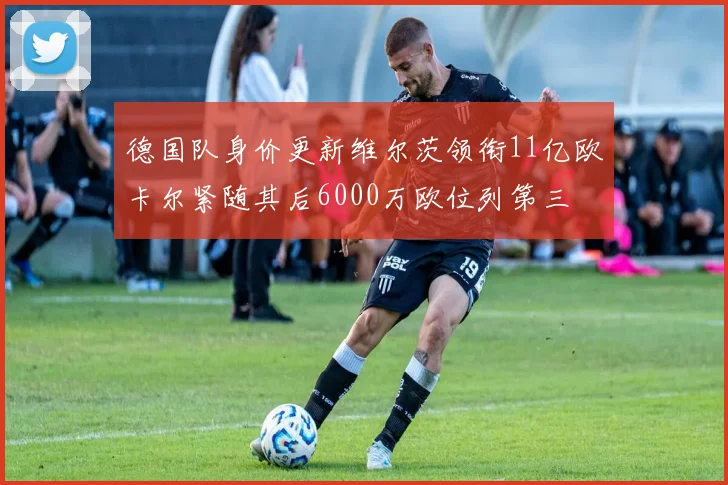 德国队身价更新维尔茨领衔11亿欧卡尔紧随其后6000万欧位列第三