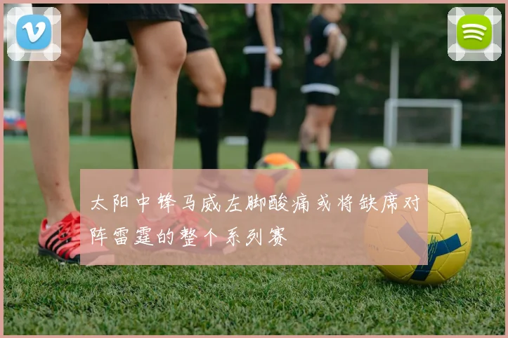 太阳中锋马威左脚酸痛或将缺席对阵雷霆的整个系列赛